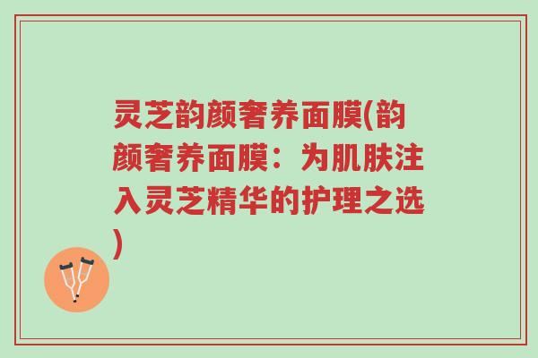 灵芝韵颜奢养面膜(韵颜奢养面膜:为肌肤注入灵芝精华的护理之选)-第1张图片-超越 灵芝韵颜奢养面膜(韵颜奢养面膜:为肌肤注入灵芝精华的护理之选)-第1张图片-超越