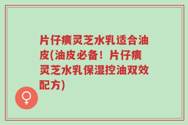 片仔癀灵芝水乳适合油皮(油皮必备!片仔癀灵芝水乳保湿控油双效配方)-第1张图片-超越 片仔癀灵芝水乳适合油皮(油皮必备!片仔癀灵芝水乳保湿控油双效配方)-第1张图片-超越