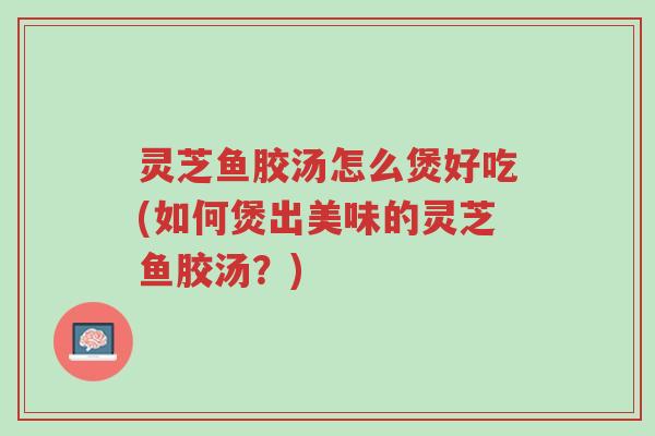灵芝鱼胶汤怎么煲好吃(如何煲出美味的灵芝鱼胶汤?)-第1张图片-超越 灵芝鱼胶汤怎么煲好吃(如何煲出美味的灵芝鱼胶汤?)-第1张图片-超越