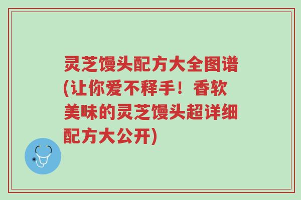 灵芝馒头配方大全图谱(让你爱不释手！香软美味的灵芝馒头超详细配方大公开)-第1张图片-超越