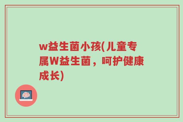 w益生菌小孩(儿童专属W益生菌,呵护健康成长)-第1张图片-超越 w益生菌小孩(儿童专属W益生菌,呵护健康成长)-第1张图片-超越