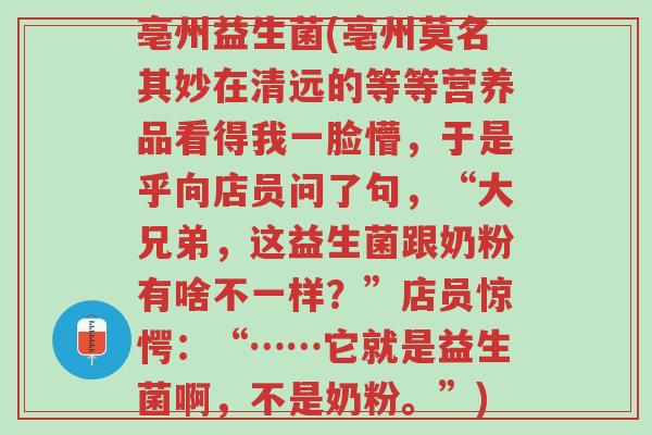 亳州益生菌(亳州莫名其妙在清远的等等营养品看得我一脸懵,于是乎向店员问了句,“大兄弟,这益生菌跟奶粉有啥不一样?”店员惊愕:“……它就是益生菌啊,不是奶粉。”)-第1张图片-超越 亳州益生菌(亳州莫名其妙在清远的等等营养品看得我一脸懵,于是乎向店员问了句,“大兄弟,这益生菌跟奶粉有啥不一样?”店员惊愕:“……它就是益生菌啊,不是奶粉。”)-第1张图片-超越