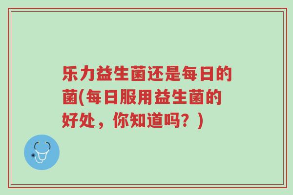 乐力益生菌还是每日的菌(每日服用益生菌的好处,你知道吗?)-第1张图片-超越 乐力益生菌还是每日的菌(每日服用益生菌的好处,你知道吗?)-第1张图片-超越