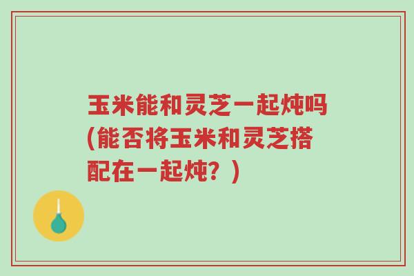玉米能和灵芝一起炖吗(能否将玉米和灵芝搭配在一起炖?)-第1张图片-超越 玉米能和灵芝一起炖吗(能否将玉米和灵芝搭配在一起炖?)-第1张图片-超越