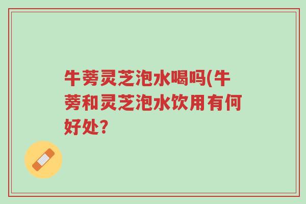 牛蒡灵芝泡水喝吗(牛蒡和灵芝泡水饮用有何好处?-第1张图片-超越 牛蒡灵芝泡水喝吗(牛蒡和灵芝泡水饮用有何好处?-第1张图片-超越