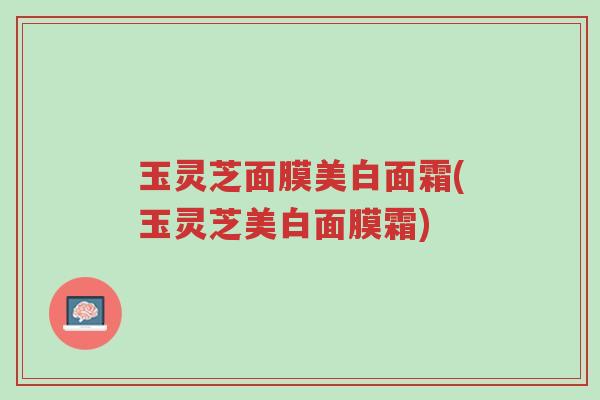 玉灵芝面膜美白面霜(玉灵芝美白面膜霜)-第1张图片-超越 玉灵芝面膜美白面霜(玉灵芝美白面膜霜)-第1张图片-超越