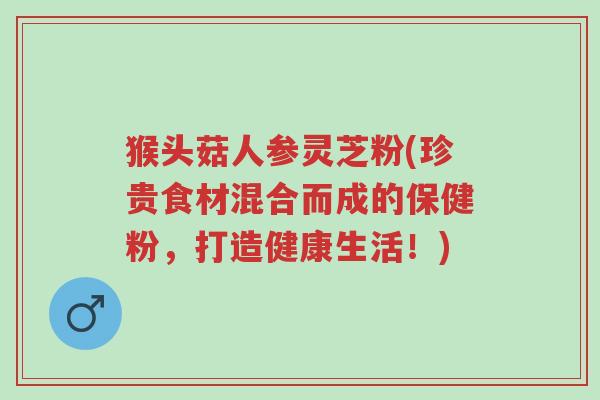 猴头菇人参灵芝粉(珍贵食材混合而成的保健粉,打造健康生活!)-第1张图片-超越 猴头菇人参灵芝粉(珍贵食材混合而成的保健粉,打造健康生活!)-第1张图片-超越