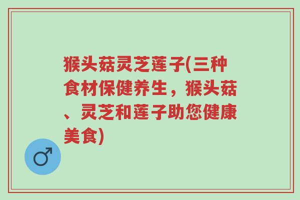 猴头菇灵芝莲子(三种食材保健养生,猴头菇、灵芝和莲子助您健康美食)-第1张图片-超越 猴头菇灵芝莲子(三种食材保健养生,猴头菇、灵芝和莲子助您健康美食)-第1张图片-超越