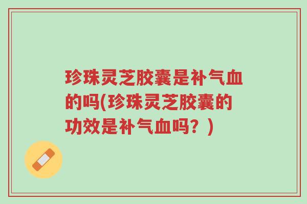 珍珠灵芝胶囊是补气血的吗(珍珠灵芝胶囊的功效是补气血吗?)-第1张图片-超越 珍珠灵芝胶囊是补气血的吗(珍珠灵芝胶囊的功效是补气血吗?)-第1张图片-超越