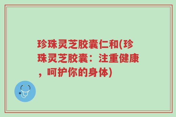 珍珠灵芝胶囊仁和(珍珠灵芝胶囊:注重健康,呵护你的身体)-第1张图片-超越 珍珠灵芝胶囊仁和(珍珠灵芝胶囊:注重健康,呵护你的身体)-第1张图片-超越