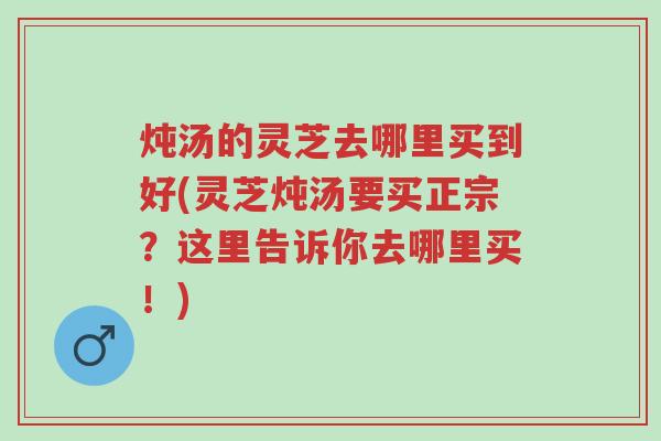 炖汤的灵芝去哪里买到好(灵芝炖汤要买正宗?这里告诉你去哪里买!)-第1张图片-超越 炖汤的灵芝去哪里买到好(灵芝炖汤要买正宗?这里告诉你去哪里买!)-第1张图片-超越