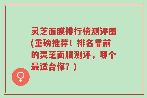 灵芝面膜排行榜测评图(重磅推荐!排名靠前的灵芝面膜测评,哪个最适合你?)-第1张图片-超越 灵芝面膜排行榜测评图(重磅推荐!排名靠前的灵芝面膜测评,哪个最适合你?)-第1张图片-超越