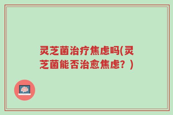 灵芝菌治疗焦虑吗(灵芝菌能否治愈焦虑?)-第1张图片-超越 灵芝菌治疗焦虑吗(灵芝菌能否治愈焦虑?)-第1张图片-超越