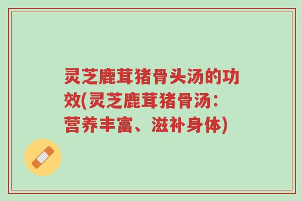 灵芝鹿茸猪骨头汤的功效(灵芝鹿茸猪骨汤：营养丰富、滋补身体)-第1张图片-超越