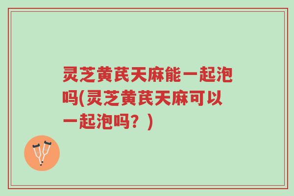 灵芝黄芪天麻能一起泡吗(灵芝黄芪天麻可以一起泡吗?)-第1张图片-超越 灵芝黄芪天麻能一起泡吗(灵芝黄芪天麻可以一起泡吗?)-第1张图片-超越