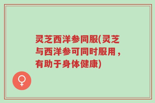 灵芝西洋参同服(灵芝与西洋参可同时服用,有助于身体健康)-第1张图片-超越 灵芝西洋参同服(灵芝与西洋参可同时服用,有助于身体健康)-第1张图片-超越