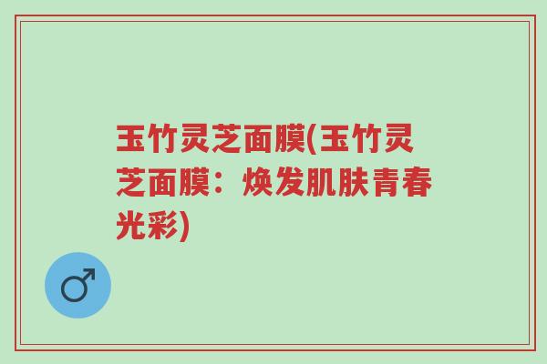 玉竹灵芝面膜(玉竹灵芝面膜：焕发肌肤青春光彩)-第1张图片-超越