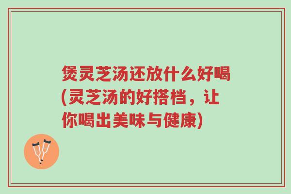 煲灵芝汤还放什么好喝(灵芝汤的好搭档，让你喝出美味与健康)-第1张图片-超越