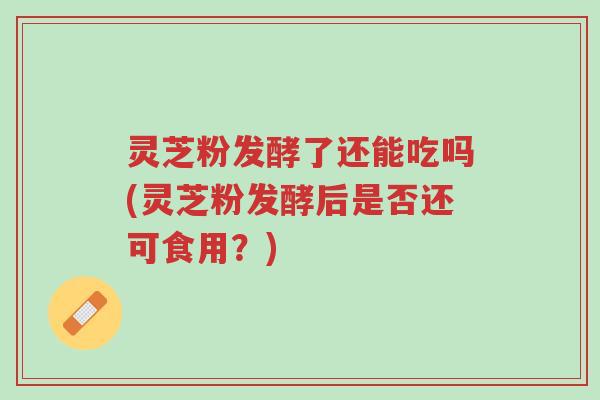 灵芝粉发酵了还能吃吗(灵芝粉发酵后是否还可食用？)-第1张图片-超越