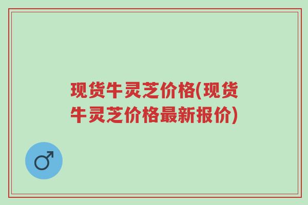 现货牛灵芝价格(现货牛灵芝价格最新报价)-第1张图片-超越