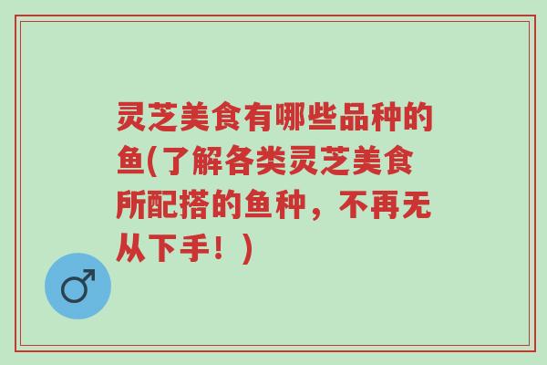 灵芝美食有哪些品种的鱼(了解各类灵芝美食所配搭的鱼种,不再无从下手!)-第1张图片-超越 灵芝美食有哪些品种的鱼(了解各类灵芝美食所配搭的鱼种,不再无从下手!)-第1张图片-超越