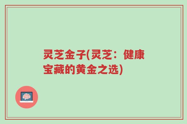 灵芝金子(灵芝:健康宝藏的黄金之选)-第1张图片-超越 灵芝金子(灵芝:健康宝藏的黄金之选)-第1张图片-超越