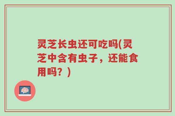 灵芝长虫还可吃吗(灵芝中含有虫子,还能食用吗?)-第1张图片-超越 灵芝长虫还可吃吗(灵芝中含有虫子,还能食用吗?)-第1张图片-超越