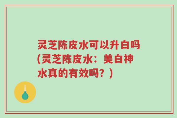 灵芝陈皮水可以升白吗(灵芝陈皮水:美白神水真的有效吗?)-第1张图片-超越 灵芝陈皮水可以升白吗(灵芝陈皮水:美白神水真的有效吗?)-第1张图片-超越