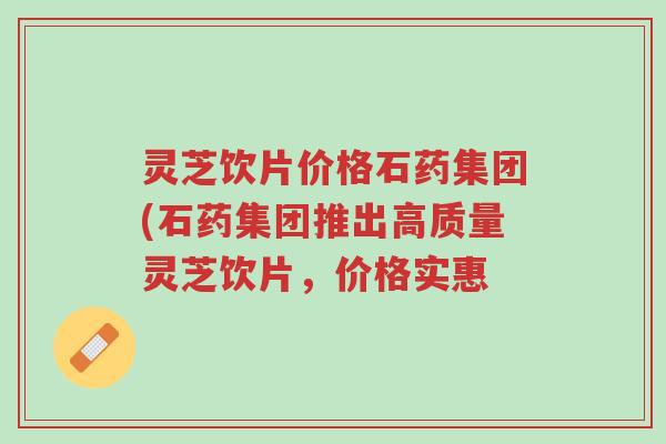 灵芝饮片价格石药集团(石药集团推出高质量灵芝饮片,价格实惠-第1张图片-超越 灵芝饮片价格石药集团(石药集团推出高质量灵芝饮片,价格实惠-第1张图片-超越