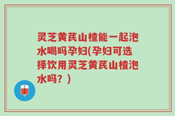 灵芝黄芪山楂能一起泡水喝吗孕妇(孕妇可选择饮用灵芝黄芪山楂泡水吗?)-第1张图片-超越 灵芝黄芪山楂能一起泡水喝吗孕妇(孕妇可选择饮用灵芝黄芪山楂泡水吗?)-第1张图片-超越