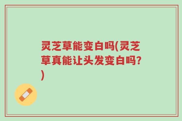 灵芝草能变白吗(灵芝草真能让头发变白吗？)-第1张图片-超越