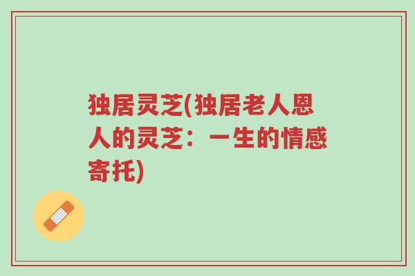 独居灵芝(独居老人恩人的灵芝:一生的情感寄托)-第1张图片-超越 独居灵芝(独居老人恩人的灵芝:一生的情感寄托)-第1张图片-超越