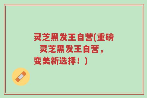 灵芝黑发王自营(重磅 灵芝黑发王自营,变美新选择!)-第1张图片-超越 灵芝黑发王自营(重磅 灵芝黑发王自营,变美新选择!)-第1张图片-超越