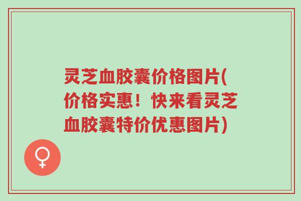 灵芝血胶囊价格图片(价格实惠!快来看灵芝血胶囊特价优惠图片)-第1张图片-超越 灵芝血胶囊价格图片(价格实惠!快来看灵芝血胶囊特价优惠图片)-第1张图片-超越