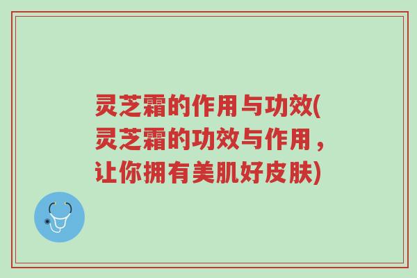 灵芝霜的作用与功效(灵芝霜的功效与作用,让你拥有美肌好皮肤)-第1张图片-超越 灵芝霜的作用与功效(灵芝霜的功效与作用,让你拥有美肌好皮肤)-第1张图片-超越