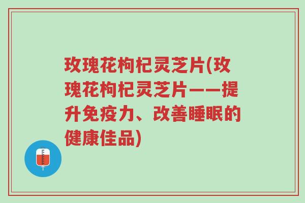 玫瑰花枸杞灵芝片(玫瑰花枸杞灵芝片——提升免疫力、改善睡眠的健康佳品)-第1张图片-超越 玫瑰花枸杞灵芝片(玫瑰花枸杞灵芝片——提升免疫力、改善睡眠的健康佳品)-第1张图片-超越