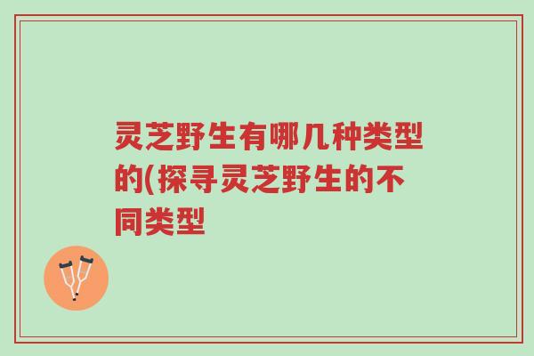 灵芝野生有哪几种类型的(探寻灵芝野生的不同类型-第1张图片-超越