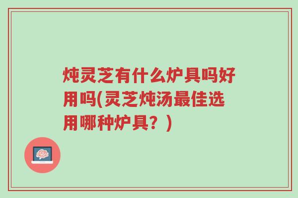 炖灵芝有什么炉具吗好用吗(灵芝炖汤最佳选用哪种炉具？)-第1张图片-超越