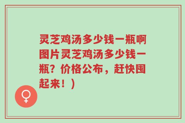 灵芝鸡汤多少钱一瓶啊图片灵芝鸡汤多少钱一瓶?价格公布,赶快囤起来!)-第1张图片-超越 灵芝鸡汤多少钱一瓶啊图片灵芝鸡汤多少钱一瓶?价格公布,赶快囤起来!)-第1张图片-超越