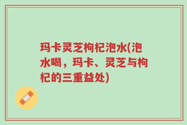 玛卡灵芝枸杞泡水(泡水喝,玛卡、灵芝与枸杞的三重益处)-第1张图片-超越 玛卡灵芝枸杞泡水(泡水喝,玛卡、灵芝与枸杞的三重益处)-第1张图片-超越