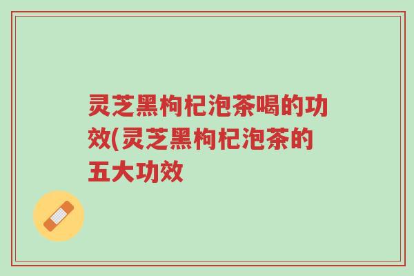 灵芝黑枸杞泡茶喝的功效(灵芝黑枸杞泡茶的五大功效-第1张图片-超越 灵芝黑枸杞泡茶喝的功效(灵芝黑枸杞泡茶的五大功效-第1张图片-超越
