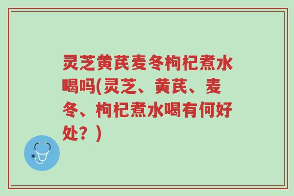 灵芝黄芪麦冬枸杞煮水喝吗(灵芝、黄芪、麦冬、枸杞煮水喝有何好处?)-第1张图片-超越 灵芝黄芪麦冬枸杞煮水喝吗(灵芝、黄芪、麦冬、枸杞煮水喝有何好处?)-第1张图片-超越
