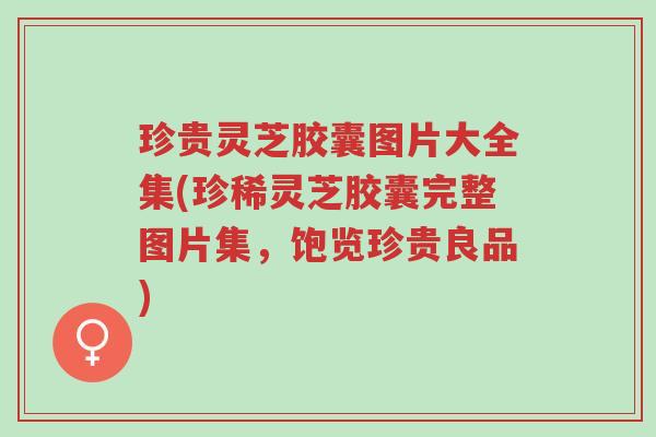 珍贵灵芝胶囊图片大全集(珍稀灵芝胶囊完整图片集,饱览珍贵良品)-第1张图片-超越 珍贵灵芝胶囊图片大全集(珍稀灵芝胶囊完整图片集,饱览珍贵良品)-第1张图片-超越