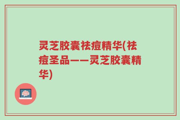灵芝胶囊祛痘精华(祛痘圣品——灵芝胶囊精华)-第1张图片-超越