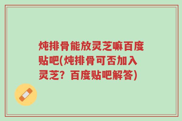炖排骨能放灵芝嘛百度贴吧(炖排骨可否加入灵芝?百度贴吧解答)-第1张图片-超越 炖排骨能放灵芝嘛百度贴吧(炖排骨可否加入灵芝?百度贴吧解答)-第1张图片-超越
