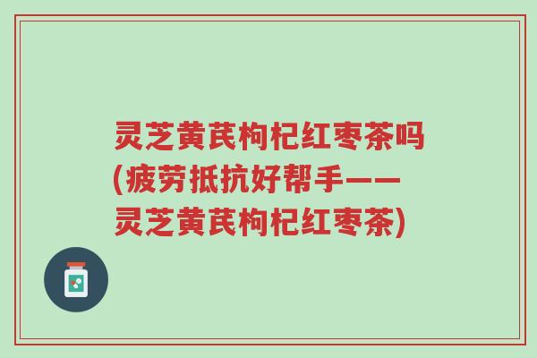 灵芝黄芪枸杞红枣茶吗(疲劳抵抗好帮手——灵芝黄芪枸杞红枣茶)-第1张图片-超越 灵芝黄芪枸杞红枣茶吗(疲劳抵抗好帮手——灵芝黄芪枸杞红枣茶)-第1张图片-超越