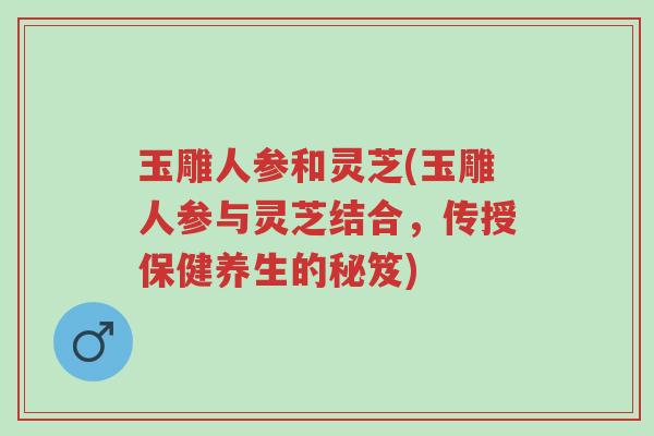 玉雕人参和灵芝(玉雕人参与灵芝结合，传授保健养生的秘笈)-第1张图片-超越