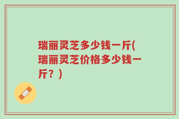 瑞丽灵芝多少钱一斤(瑞丽灵芝价格多少钱一斤?)-第1张图片-超越 瑞丽灵芝多少钱一斤(瑞丽灵芝价格多少钱一斤?)-第1张图片-超越