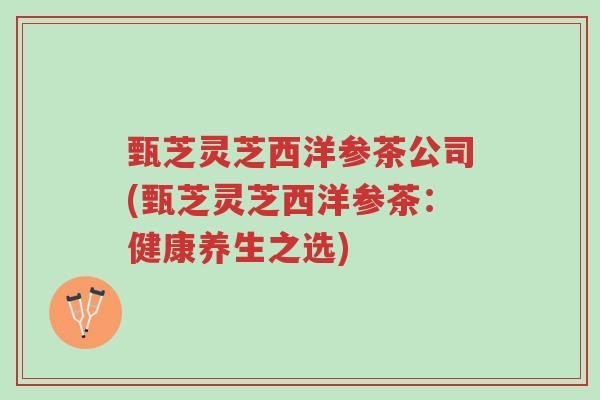 甄芝灵芝西洋参茶公司(甄芝灵芝西洋参茶:健康养生之选)-第1张图片-超越 甄芝灵芝西洋参茶公司(甄芝灵芝西洋参茶:健康养生之选)-第1张图片-超越