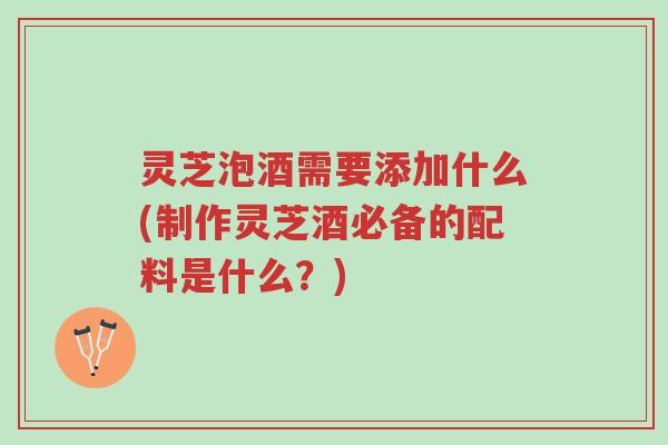 灵芝泡酒需要添加什么(制作灵芝酒必备的配料是什么？)-第1张图片-超越